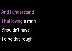 And I understand
That loving a man
Shouldn't have

To be this rough