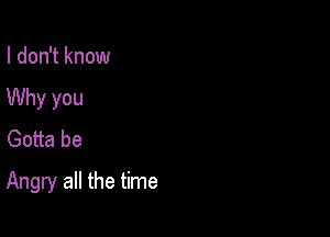 I don't know
Why you
Gotta be

Angry all the time