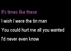 Ifs times like these

I wish I were the tin man

You could hurt me all you wanted

I'd never even know