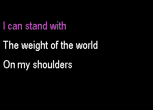 I can stand with

The weight of the world

On my shoulders