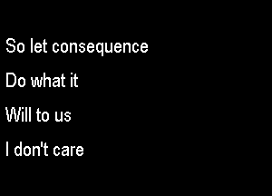 So let consequence

Do what it
Will to us

I don't care