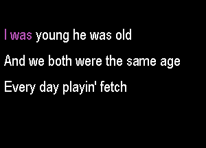 I was young he was old

And we both were the same age

Every day pIayin' fetch