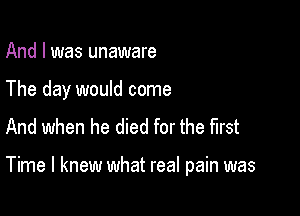 And I was unaware

The day would come
And when he died for the first

Time I knew what real pain was