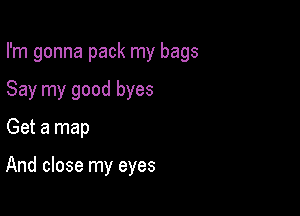 I'm gonna pack my bags

Say my good byes
Get a map

And close my eyes