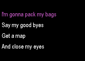 I'm gonna pack my bags

Say my good byes
Get a map

And close my eyes