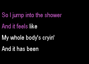 So ljump into the shower
And it feels like

My whole bodYs cryin'
And it has been