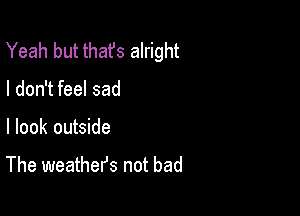 Yeah but thafs alright

I don't feel sad

I look outside

The weathefs not bad