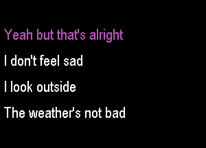 Yeah but thafs alright

I don't feel sad

I look outside

The weathefs not bad