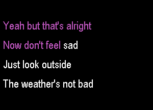 Yeah but thafs alright

Now don't feel sad
Just look outside

The weathefs not bad