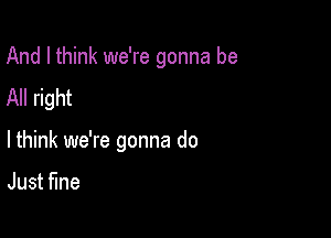 And I think we're gonna be

All right

lthink we're gonna do

Just ne