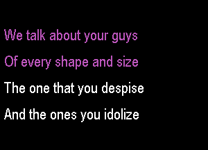 We talk about your guys

Of every shape and size

The one that you despise

And the ones you idolize