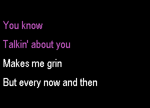 You know
Talkin' about you

Makes me grin

But every now and then