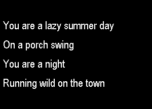 You are a lazy summer day

On a porch swing
You are a night

Running wild on the town