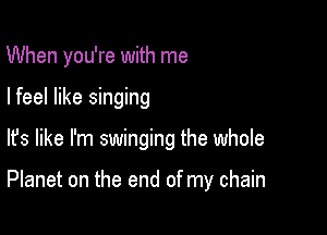 When you're with me
I feel like singing

lfs like I'm swinging the whole

Planet on the end of my chain