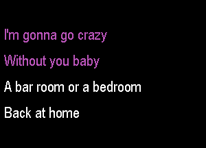 I'm gonna go crazy

Without you baby

A bar room or a bedroom

Back at home