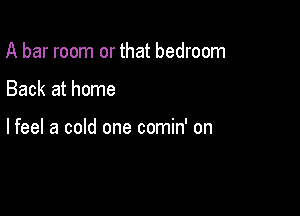 A bar room or that bedroom

Back at home

lfeel a cold one comin' on