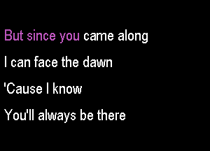 But since you came along

I can face the dawn
'Cause I know

You'll always be there