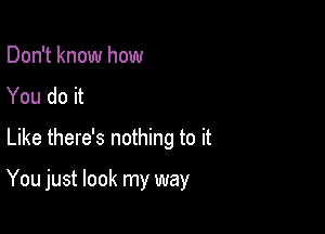 Don't know how
You do it
Like there's nothing to it

You just look my way