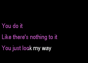 You do it
Like there's nothing to it

You just look my way