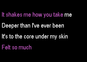 It shakes me how you take me

Deeper than I've ever been
lfs to the core under my skin

Felt so much