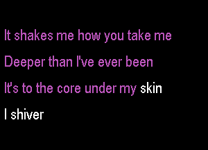 It shakes me how you take me

Deeper than I've ever been
lfs to the core under my skin

I shiver