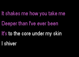 It shakes me how you take me

Deeper than I've ever been
lfs to the core under my skin

I shiver
