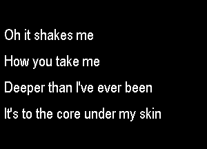 Oh it shakes me

How you take me

Deeper than I've ever been

It's to the core under my skin