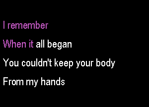 I remember

When it all began

You couldn't keep your body

From my hands