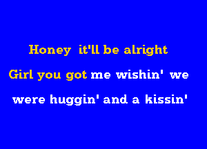 Honey it'll be alright
Girl you got me wishin' we

were huggin' and. a kissin'