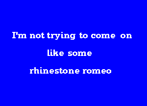 I'm not trying to come on

like some

rhinestone romeo