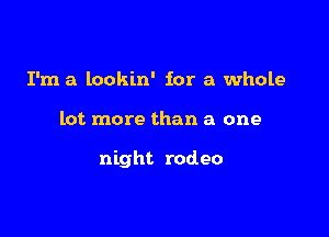 I'm a lookin' for a whole

lot more than a one

night rodeo