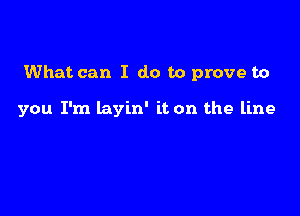 What can I do to prove to

you I'm layin' it on the line