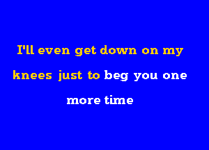 I'll even get down on my

knees just to beg you one

more time