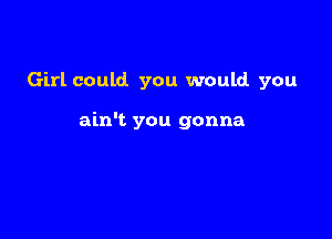 Girl could. you would you

ain't you gonna