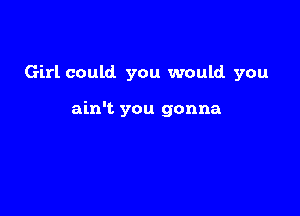 Girl could. you would you

ain't you gonna