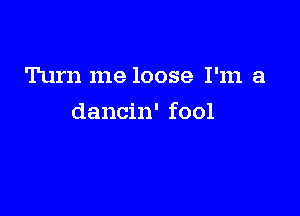 Turn me loose I'm a

dancin' fool