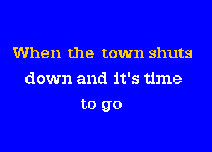 When the town shuts
down and it's time

to go
