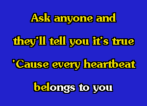 Ask anyone and
they'll tell you it's true
'Cause every heartbeat

belongs to you