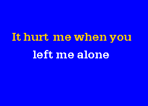 It hurt me When you

left me alone