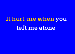 It hurt me When you

left me alone