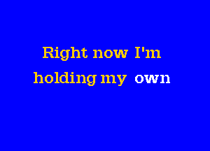 Right now I'm

holding my own