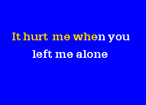 It hurt me When you

left me alone