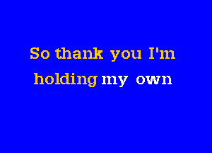 So thank you I'm

holding my own