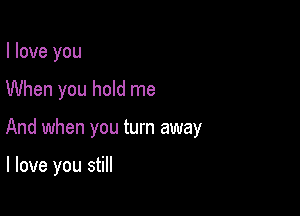 I love you

When you hold me

And when you turn away

I love you still