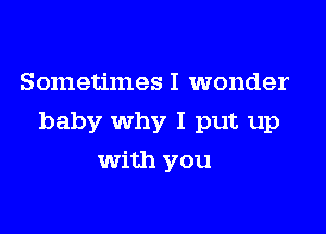 Sometimes I wonder

baby why I put up

with you