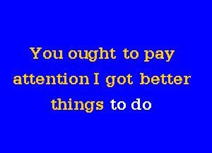 You ought to pay

attentionl got better
things to do