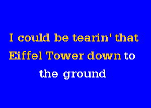 I could be tearin' that
Eiffel Tower down to
the ground