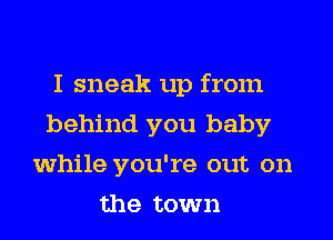 I sneak up from
behind you baby
while you're out on
the town