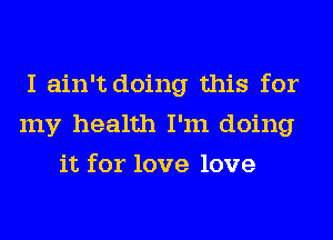 I ain't doing this for
my health I'm doing
it for love love