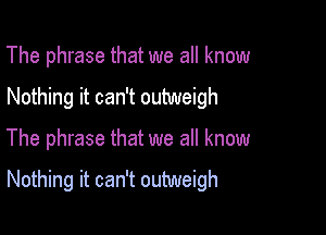 The phrase that we all know
Nothing it can't outweigh

The phrase that we all know

Nothing it can't outweigh